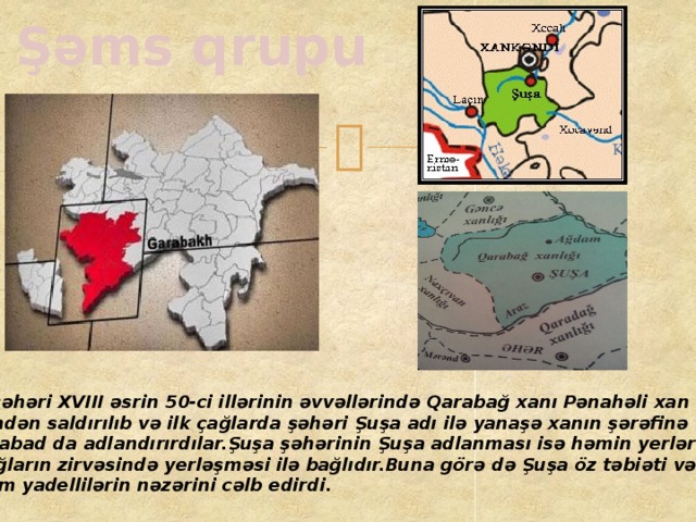 Şəms qrupu Şuşa şəhəri XVIII əsrin 50-ci illərinin əvvəllərində Qarabağ xanı Pənahəli xan tərəfindən saldırılıb və ilk çağlarda şəhəri Şuşa adı ilə yanaşə xanın şərəfinə Pənahabad da adlandırırdılar.Şuşa şəhərinin Şuşa adlanması isə həmin yerlərin uca, şiş dağların zirvəsində yerləşməsi ilə bağlıdır.Buna görə də Şuşa öz təbiəti və gözəlliyi ilə daim yadellilərin nəzərini cəlb edirdi.