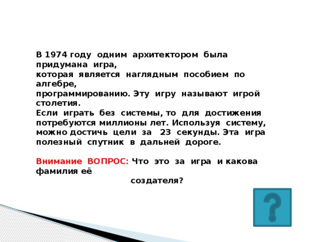 В 1974 году одним архитектором была придумана игра, которая является наглядным пособием по алгебре, программированию. Эту игру называют игрой столетия. Если играть без системы, то для достижения потребуются миллионы лет. Используя систему, можно достичь цели за 23 секунды. Эта игра полезный спутник в дальней дороге.  Внимание ВОПРОС: Что это за игра и какова фамилия её  создателя?