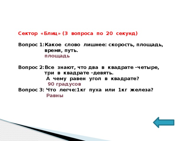 Сектор «Блиц» (3 вопроса по 20 секунд)  Вопрос 1:Какое слово лишнее: скорость, площадь,  время, путь.  площадь  Вопрос 2:Все знают, что два в квадрате –четыре,  три в квадрате –девять.  А чему равен угол в квадрате?  90 градусов Вопрос 3: Что легче:1кг пуха или 1кг железа?  Равны