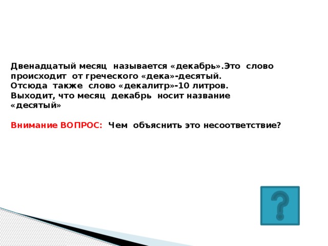 Двенадцатый месяц называется «декабрь».Это слово происходит от греческого «дека»-десятый. Отсюда также слово «декалитр»-10 литров. Выходит, что месяц декабрь носит название «десятый»  Внимание ВОПРОС: Чем объяснить это несоответствие?