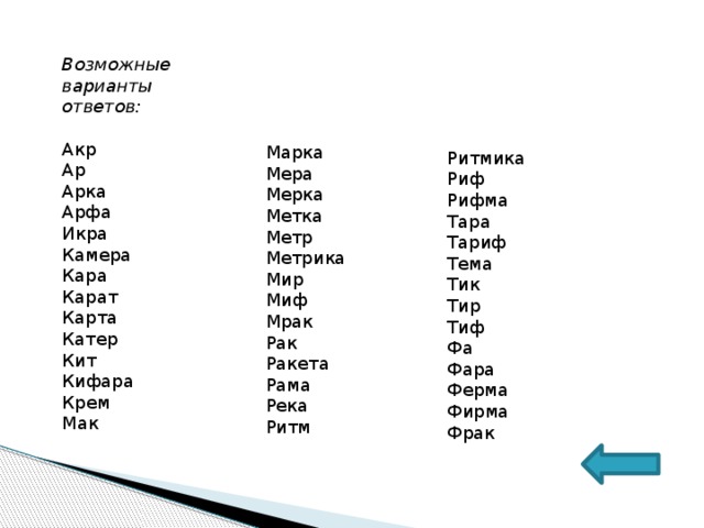 Возможные варианты ответов:  Акр Ар Арка Арфа Икра Камера Кара Карат Карта Катер Кит Кифара Крем Мак Марка Мера Мерка Метка Метр Метрика Мир Миф Мрак Рак Ракета Рама Река Ритм Ритмика Риф Рифма Тара Тариф Тема Тик Тир Тиф Фа Фара Ферма Фирма Фрак