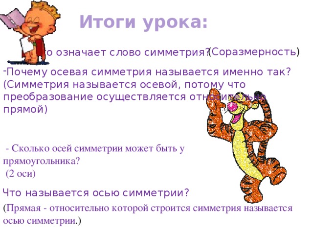 Итоги урока: Что означает слово симметрия? ( Соразмерность ) Почему осевая симметрия называется именно так? (Симметрия называется осевой, потому что преобразование осуществляется относительно прямой)  - Сколько осей симметрии может быть у прямоугольника?  (2 оси) - Что называется осью симметрии? ( Прямая - относительно которой строится симметрия называется осью  симметрии .)