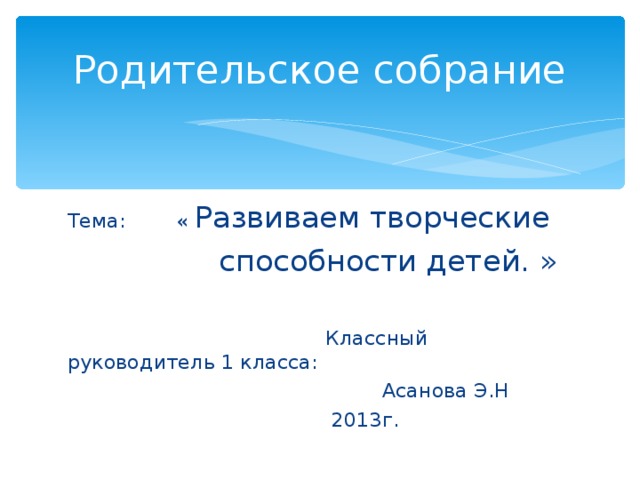 Родительское собрание Тема: « Развиваем творческие  способности детей. »  Классный руководитель 1 класса:  Асанова Э.Н  2013г.