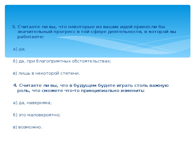 3. Считаете ли вы, что некоторые из ваших идей принесли бы значительный прогресс в той сфере деятельности, в которой вы работаете:    а) да;    б) да, при благоприятных обстоятельствах;    в) лишь в некоторой степени.    4. Считаете ли вы, что в будущем будете играть столь важную роль, что сможете что-то принципиально изменить:    а) да, наверняка;    б) это маловероятно;    в) возможно.