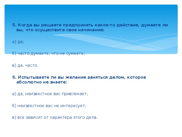 5. Когда вы решаете предпринять какое-то действие, думаете ли вы, что осуществите свое начинание:    а) да;    б) часто думаете, что не сумеете;    в) да, часто.    6. Испытываете ли вы желание заняться делом, которое абсолютно не знаете:    а) да, неизвестное вас привлекает;    б) неизвестное вас не интересует;    в) все зависит от характера этого дела.