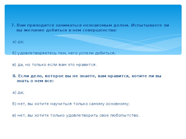 7. Вам приходится заниматься незнакомым делом. Испытываете ли вы желание добиться в нем совершенства:    а) да;    б) удовлетворяетесь тем, чего успели добиться;    в) да, но только если вам это нравится.    8. Если дело, которое вы не знаете, вам нравится, хотите ли вы знать о нем все:    а) да;    б) нет, вы хотите научиться только самому основному;    в) нет, вы хотите только удовлетворить свое любопытство.  