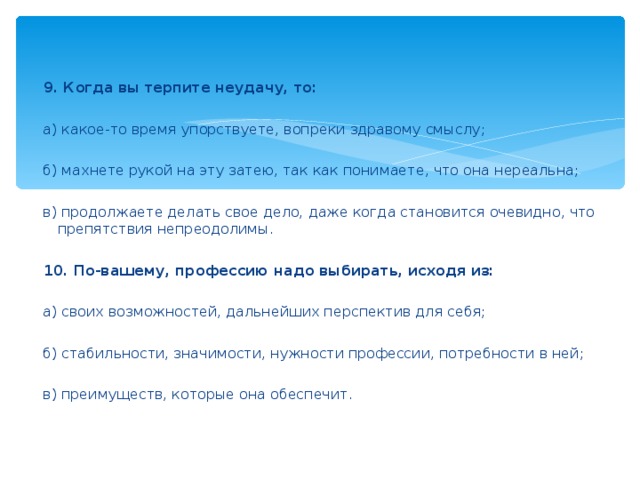 9. Когда вы терпите неудачу, то:    а) какое-то время упорствуете, вопреки здравому смыслу;    б) махнете рукой на эту затею, так как понимаете, что она нереальна;    в) продолжаете делать свое дело, даже когда становится очевидно, что препятствия непреодолимы.    10. По-вашему, профессию надо выбирать, исходя из:    а) своих возможностей, дальнейших перспектив для себя;    б) стабильности, значимости, нужности профессии, потребности в ней;    в) преимуществ, которые она обеспечит.