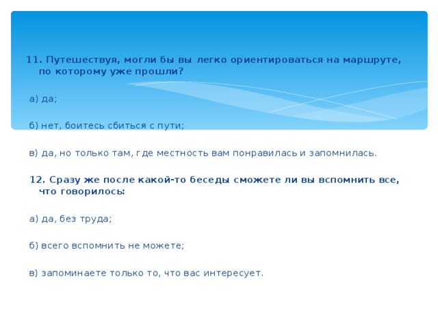 11. Путешествуя, могли бы вы легко ориентироваться на маршруте, по которому уже прошли?    а) да;    б) нет, боитесь сбиться с пути;    в) да, но только там, где местность вам понравилась и запомнилась.    12. Сразу же после какой-то беседы сможете ли вы вспомнить все, что говорилось:    а) да, без труда;    б) всего вспомнить не можете;    в) запоминаете только то, что вас интересует.  