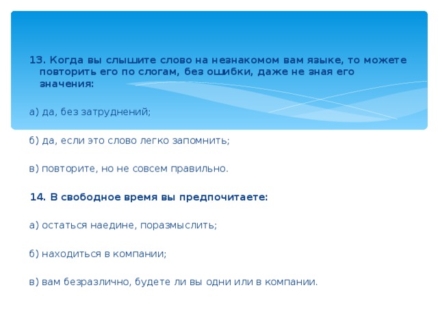 13. Когда вы слышите слово на незнакомом вам языке, то можете повторить его по слогам, без ошибки, даже не зная его значения:    а) да, без затруднений;    б) да, если это слово легко запомнить;    в) повторите, но не совсем правильно.    14. В свободное время вы предпочитаете:     а) остаться наедине, поразмыслить;    б) находиться в компании;    в) вам безразлично, будете ли вы одни или в компании.
