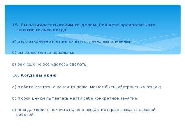 15. Вы занимаетесь каким-то делом. Решаете прекратить это занятие только когда:    а) дело закончено и кажется вам отлично выполненным;    б) вы более-менее довольны;    в) вам еще не все удалось сделать.    16. Когда вы одни:    а) любите мечтать о каких-то даже, может быть, абстрактных вещах;    б) любой ценой пытаетесь найти себе конкретное занятие;    в) иногда любите помечтать, но о вещах, которые связаны с вашей работой.  