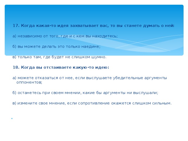 17. Когда какая-то идея захватывает вас, то вы станете думать о ней:    а) независимо от того, где и с кем вы находитесь;    б) вы можете делать это только наедине;    в) только там, где будет не слишком шумно.    18. Когда вы отстаиваете какую-то идею:    а) можете отказаться от нее, если выслушаете убедительные аргументы оппонентов;    б) останетесь при своем мнении, какие бы аргументы ни выслушали;    в) измените свое мнение, если сопротивление окажется слишком сильным.    