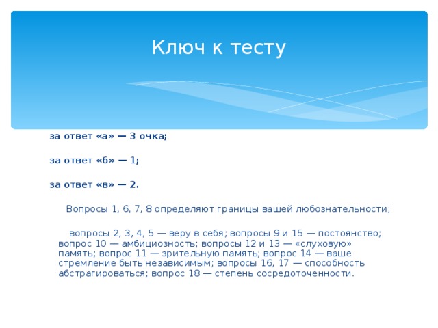 Ключ к тесту  за ответ «а» — 3 очка;    за ответ «б» — 1;    за ответ «в» — 2.    Вопросы 1, 6, 7, 8 определяют границы вашей любознательности;    вопросы 2, 3, 4, 5 — веру в себя; вопросы 9 и 15 — постоянство; вопрос 10 — амбициозность; вопросы 12 и 13 — «слуховую» память; вопрос 11 — зрительную память; вопрос 14 — ваше стремление быть независимым; вопросы 16, 17 — способность абстрагироваться; вопрос 18 — степень сосредоточенности.