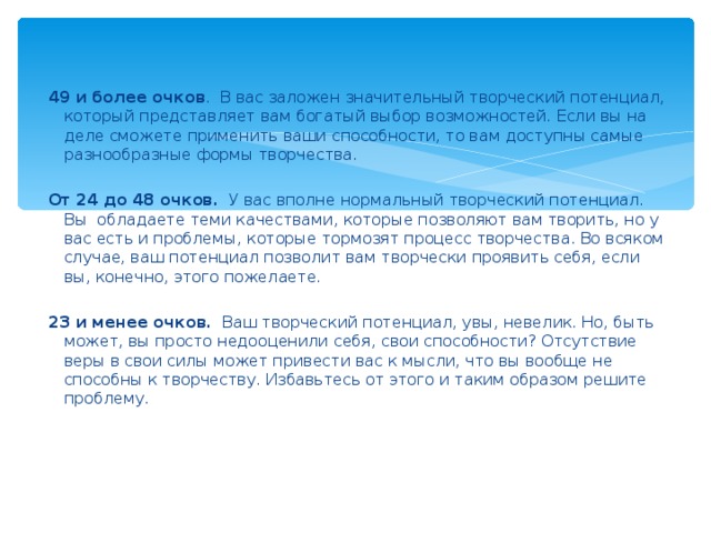 49 и более очков . В вас заложен значительный творческий потенциал, который представляет вам богатый выбор возможностей. Если вы на деле сможете применить ваши способности, то вам доступны самые разнообразные формы творчества.    От 24 до 48 очков. У вас вполне нормальный творческий потенциал. Вы обладаете теми качествами, которые позволяют вам творить, но у вас есть и проблемы, которые тормозят процесс творчества. Во всяком случае, ваш потенциал позволит вам творчески проявить себя, если вы, конечно, этого пожелаете.    23 и менее очков. Ваш творческий потенциал, увы, невелик. Но, быть может, вы просто недооценили себя, свои способности? Отсутствие веры в свои силы может привести вас к мысли, что вы вообще не способны к творчеству. Избавьтесь от этого и таким образом решите проблему.  
