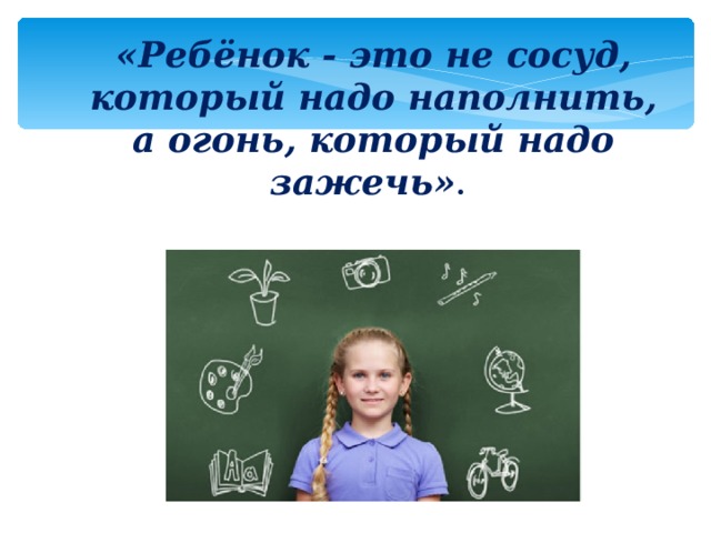 «Ребёнок - это не сосуд, который надо наполнить, а огонь, который надо зажечь» .