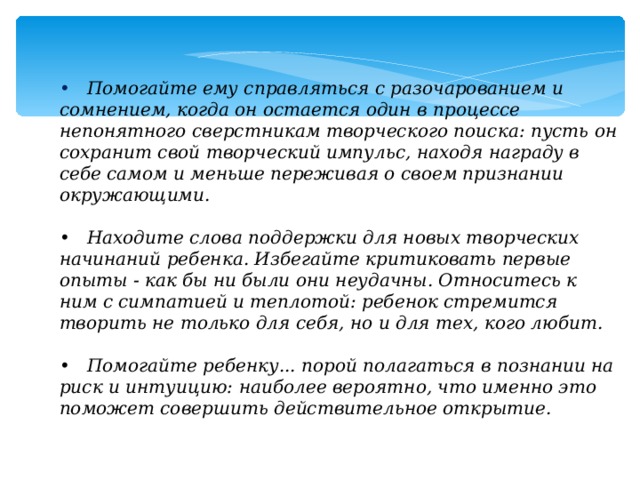 • Помогайте ему справляться с разочарованием и сомнением, когда он остается один в процессе непонятного сверстникам творческого поиска: пусть он сохранит свой творческий импульс, находя награду в себе самом и меньше переживая о своем признании окружающими.  • Находите слова поддержки для новых творческих начинаний ребенка. Избегайте критиковать первые опыты - как бы ни были они неудачны. Относитесь к ним с симпатией и теплотой: ребенок стремится творить не только для себя, но и для тех, кого любит.  • Помогайте ребенку... порой полагаться в познании на риск и интуицию: наиболее вероятно, что именно это поможет совершить действительное открытие.