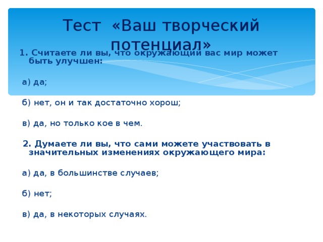 Тест «Ваш творческий потенциал» 1. Считаете ли вы, что окружающий вас мир может быть улучшен:    а) да;    б) нет, он и так достаточно хорош;    в) да, но только кое в чем.    2. Думаете ли вы, что сами можете участвовать в значительных изменениях окружающего мира:    а) да, в большинстве случаев;    б) нет;    в) да, в некоторых случаях.  