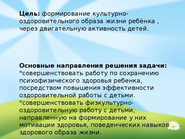 Цель:  формирование культурно- оздоровительного образа жизни ребёнка , через двигательную активность детей.  Основные направления решения задачи:  *совершенствовать работу по сохранению психофизического здоровья ребенка, посредством повышения эффективности оздоровительной работы с детьми.  *совершенствовать физкультурно-оздоровительную работу с детьми, направленную на формирование у них мотивации здоровья, поведенческих навыков здорового образа жизни.