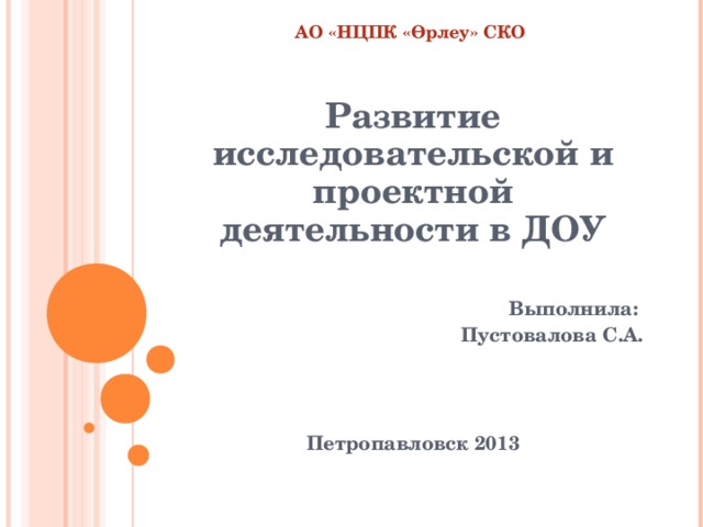 АО «НЦПК « Өрлеу » СКО    Развитие исследовательской и проектной деятельности в ДОУ  Выполнила: Пустовалова С.А.    Петропавловск 2013