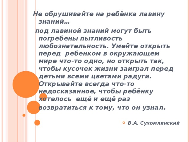 Не обрушивайте на ребёнка лавину знаний…  под лавиной знаний могут быть погребены пытливость любознательность. Умейте открыть перед  ребенком в окружающем мире что-то одно, но открыть так, чтобы кусочек жизни заиграл перед детьми всеми цветами радуги. Открывайте всегда что-то недосказанное, чтобы ребёнку хотелось  ещё и ещё раз возвратиться к тому, что он узнал .