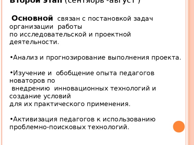 Второй этап (сентябрь -август )  Основной связан с постановкой задач организации работы по исследовательской и проектной деятельности. Анализ и прогнозирование выполнения проекта. Изучение и обобщение опыта педагогов новаторов по  внедрению инновационных технологий и создание условий для их практического применения. Активизация педагогов к использованию проблемно-поисковых технологий.