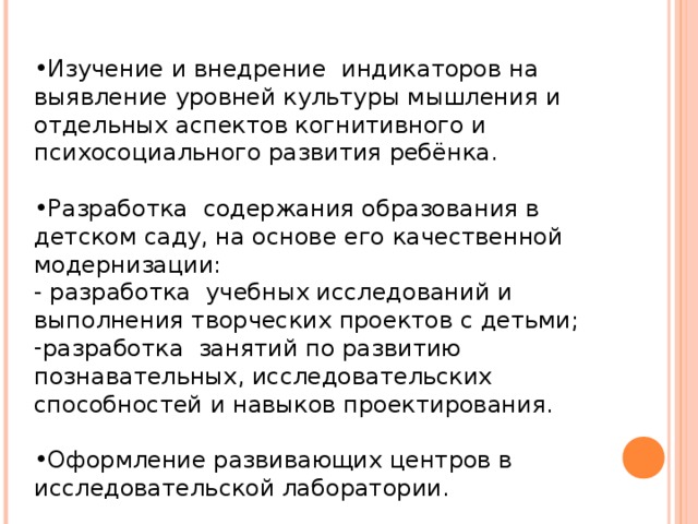 Изучение и внедрение индикаторов на выявление уровней культуры мышления и отдельных аспектов когнитивного и психосоциального развития ребёнка. Разработка содержания образования в детском саду, на основе его качественной модернизации: - разработка учебных исследований и выполнения творческих проектов с детьми; разработка занятий по развитию познавательных, исследовательских способностей и навыков проектирования. Оформление развивающих центров в исследовательской лаборатории.