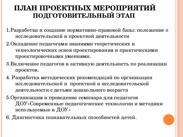     ПЛАН ПРОЕКТНЫХ МЕРОПРИЯТИЙ  ПОДГОТОВИТЕЛЬНЫЙ ЭТАП 1.Разработка и создание нормативно-правовой базы: положение о исследовательской и проектной деятельности 2.Овладение педагогами знаниями теоретических и технологических основ проектирования и практическими проектировочными умениями. 3.Включение педагогов в активную деятельность по реализации проектов. 4. Разработка методических рекомендаций по организации исследовательской и проектной и исследовательской деятельности с детьми дошкольного возраста 5.Организация и проведение семинара для педагогов ДОУ«Современные педагогические технологии и методики используемые в ДОУ» 6. Диагностика познавательных способностей детей.