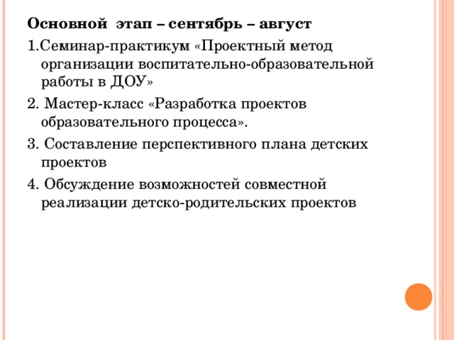 Основной этап – сентябрь – август 1.Семинар-практикум «Проектный метод организации воспитательно-образовательной работы в ДОУ»  2. Мастер-класс «Разработка проектов образовательного процесса». 3. Составление перспективного плана детских проектов 4. Обсуждение возможностей совместной реализации детско-родительских проектов