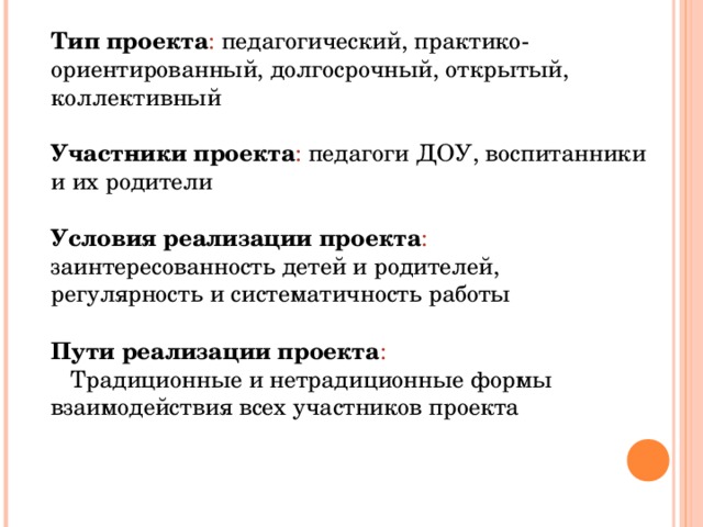 Тип проекта : педагогический, практико-ориентированный, долгосрочный, открытый, коллективный Участники проекта : педагоги ДОУ, воспитанники и их родители Условия реализации проекта : заинтересованность детей и родителей, регулярность и систематичность работы Пути реализации проекта :  Традиционные и нетрадиционные формы взаимодействия всех участников проекта