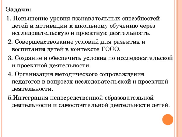 Задачи: 1. Повышение уровня познавательных способностей детей и мотивации к школьному обучению через исследовательскую и проектную деятельность.   2. Совершенствование условий для развития и воспитания детей в контексте ГОСО.   3. Создание и обеспечить условия по исследовательской и проектной деятельности.   4. Организация методического сопровождения педагогов в вопросах исследовательской и проектной деятельности.   5.Интеграция непосредственной образовательной деятельности и самостоятельной деятельности детей.    