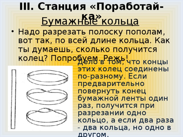 III. Станция «Поработай-ка»   Бумажные кольца    Надо разрезать полоску пополам, вот так, по всей длине кольца. Как ты думаешь, сколько получится колец? Попробуем. Режь!  Дело в том, что концы этих колец соединены по-разному. Если предварительно повернуть конец бумажной ленты один раз, получится при разрезании одно кольцо, а если два раза - два кольца, но одно в другом.