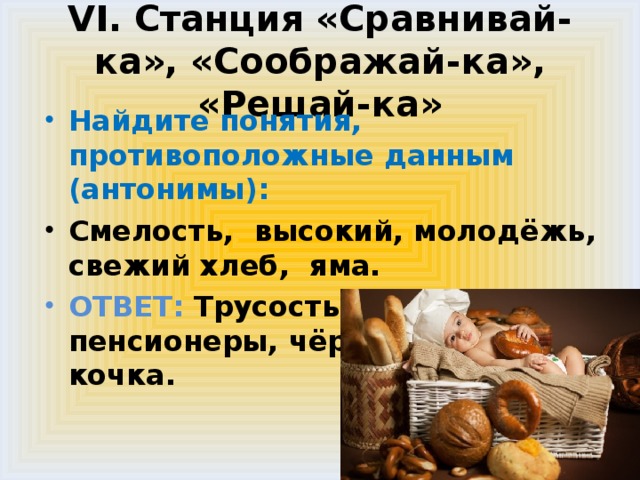 VI. Станция «Сравнивай-ка», «Соображай-ка», «Решай-ка» Найдите понятия, противоположные данным (антонимы): Смелость, высокий, молодёжь, свежий хлеб, яма. ОТВЕТ: Трусость , низкий, пенсионеры, чёрствый хлеб, кочка.