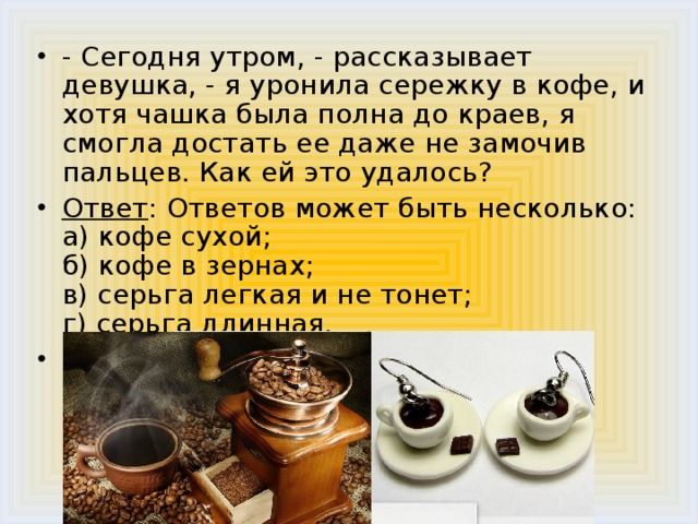 - Сегодня утром, - рассказывает девушка, - я уронила сережку в кофе, и хотя чашка была полна до краев, я смогла достать ее даже не замочив пальцев. Как ей это удалось? Ответ