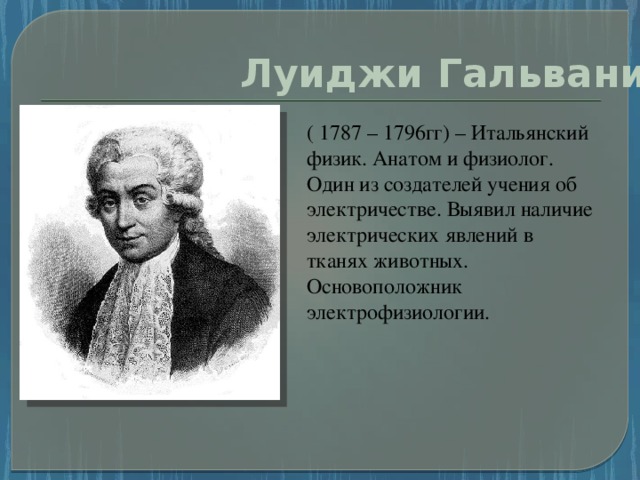 Луиджи Гальвани ( 1787 – 1796гг) – Итальянский физик. Анатом и физиолог. Один из создателей учения об электричестве. Выявил наличие электрических явлений в тканях животных. Основоположник электрофизиологии.