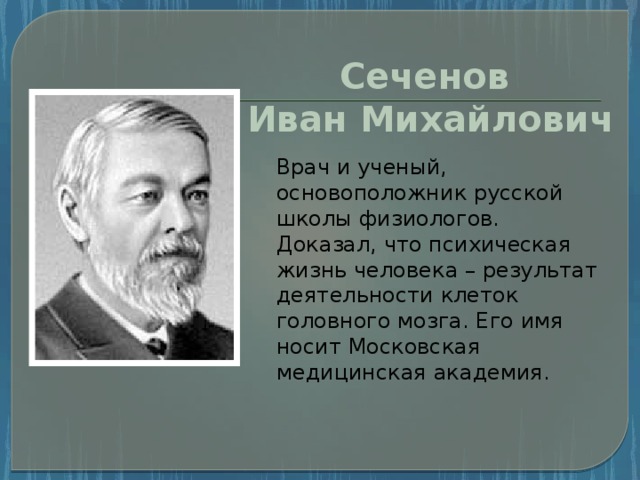 Сеченов Иван Михайлович Врач и ученый, основоположник русской школы физиологов. Доказал, что психическая жизнь человека – результат деятельности клеток головного мозга. Его имя носит Московская медицинская академия.