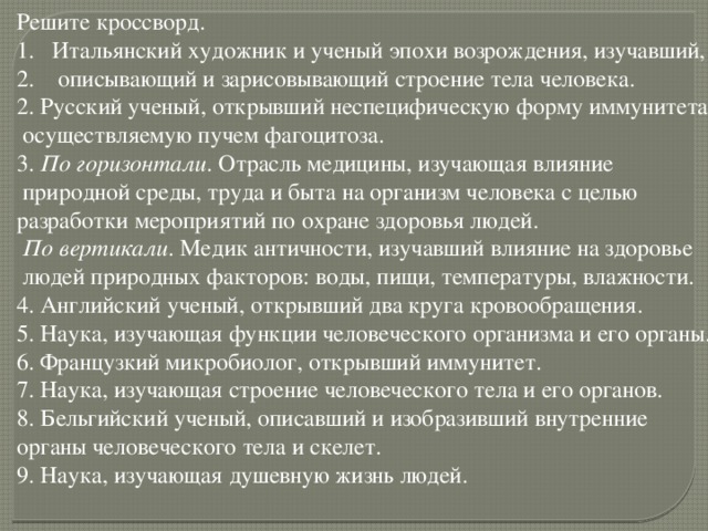 Решите кроссворд. Итальянский художник и ученый эпохи возрождения, изучавший,  описывающий и зарисовывающий строение тела человека. 2. Русский ученый, открывший неспецифическую форму иммунитета,  осуществляемую пучем фагоцитоза. 3. По горизонтали . Отрасль медицины, изучающая влияние  природной среды, труда и быта на организм человека с целью разработки мероприятий по охране здоровья людей.  По вертикали . Медик античности, изучавший влияние на здоровье  людей природных факторов: воды, пищи, температуры, влажности. 4. Английский ученый, открывший два круга кровообращения. 5. Наука, изучающая функции человеческого организма и его органы. 6. Французкий микробиолог, открывший иммунитет. 7. Наука, изучающая строение человеческого тела и его органов. 8. Бельгийский ученый, описавший и изобразивший внутренние органы человеческого тела и скелет. 9. Наука, изучающая душевную жизнь людей.