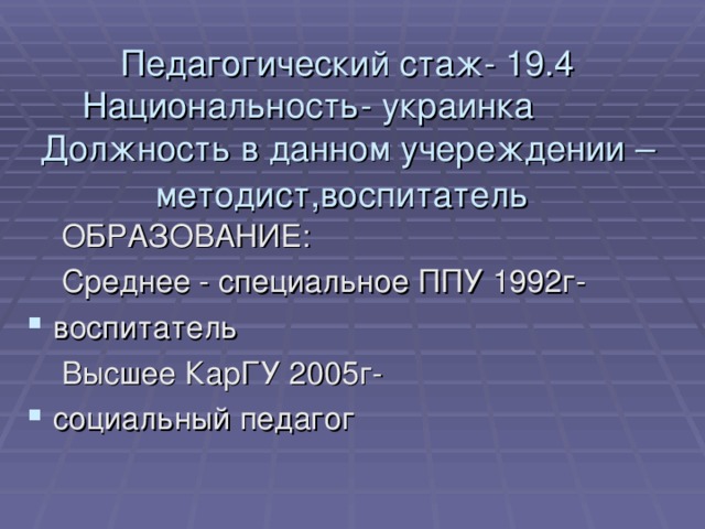 Педагогический стаж- 19.4  Национальность- украинка  Должность в данном учереждении – методист,воспитатель     ОБРАЗОВАНИЕ:  Среднее - специальное ППУ 1992г- воспитатель  Высшее КарГУ 2005г-