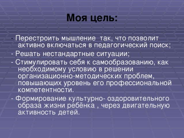 Моя цель: - Перестроить мышление так, что позволит активно включаться в педагогический поиск; - Решать нестандартные ситуации; - Стимулировать себя к самообразованию, как необходимому условию в решении организационно-методических проблем, повышающих уровень его профессиональной компетентности. - Формирование культурно- оздоровительного образа жизни ребёнка , через двигательную активность детей.