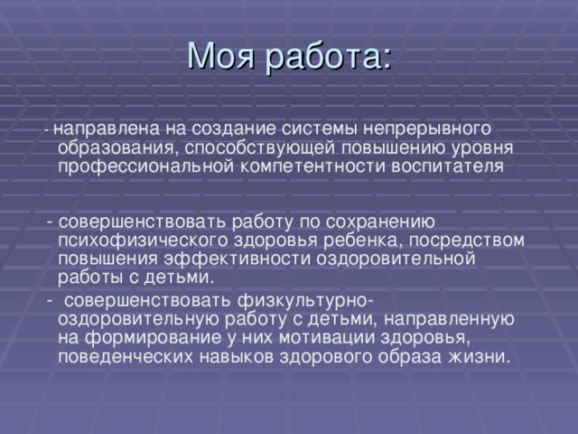 Моя работа:  - направлена на создание системы непрерывного образования, способствующей повышению уровня профессиональной компетентности воспитателя  - совершенствовать работу по сохранению психофизического здоровья ребенка, посредством повышения эффективности оздоровительной работы с детьми.  - совершенствовать физкультурно-оздоровительную работу с детьми, направленную на формирование у них мотивации здоровья, поведенческих навыков здорового образа жизни.