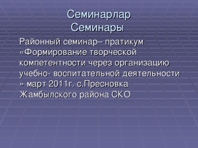 Семинарлар  Семинары   Районный семинар– пратикум «Формирование творческой компетентности через организацию учебно- воспитательной деятельности » март 2011г. с.Пресновка Жамбылского района СКО