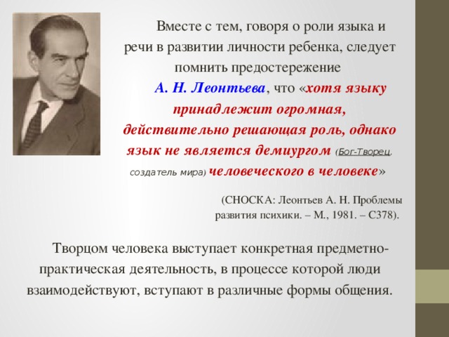 Вместе с тем, говоря о роли языка и речи в развитии личности ребенка, следует помнить предостережение А. Н. Леонтьева , что « хотя языку принадлежит огромная, действительно решающая роль, однако язык не является демиургом ( Бог-Творец , создатель мира ) человеческого в человеке » (СНОСКА: Леонтьев А. Н. Проблемы развития психики. – М., 1981. – С378). Творцом человека выступает конкретная предметно-практическая деятельность, в процессе которой люди взаимодействуют, вступают в различные формы общения.