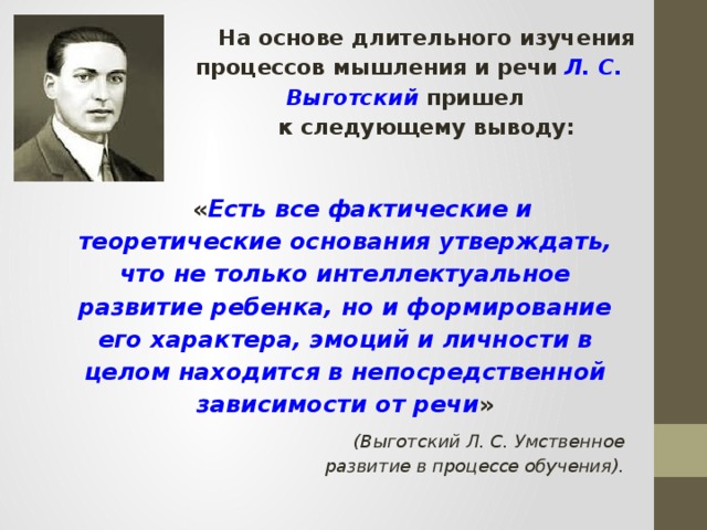 На основе длительного изучения процессов мышления и речи Л. С. Выготский пришел к следующему выводу: « Есть все фактические и теоретические основания утверждать, что не только интеллектуальное развитие ребенка, но и формирование его характера, эмоций и личности в целом находится в непосредственной зависимости от речи » (Выготский Л. С. Умственное развитие в процессе обучения).