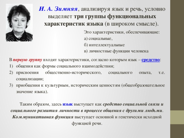 И. А. Зимняя , анализируя язык и речь, условно выделяет три группы функциональных характеристик языка (в широком смысле). Это характеристики, обеспечивающие: а) социальные, б) интеллектуальные в) личностные функции человека В первую группу входят характеристики, согласно которым язык – средство : общения как формы социального взаимодействия; присвоения общественно-исторического, социального опыта, т.е. социализации; приобщения к культурным, историческим ценностям (общеобразовательное значение языка). Таким образом, здесь язык выступает как средство социальной связи и социального развития личности в процессе общения с другими людьми . Коммуникативная функция выступает основной и генетически исходной функцией речи.