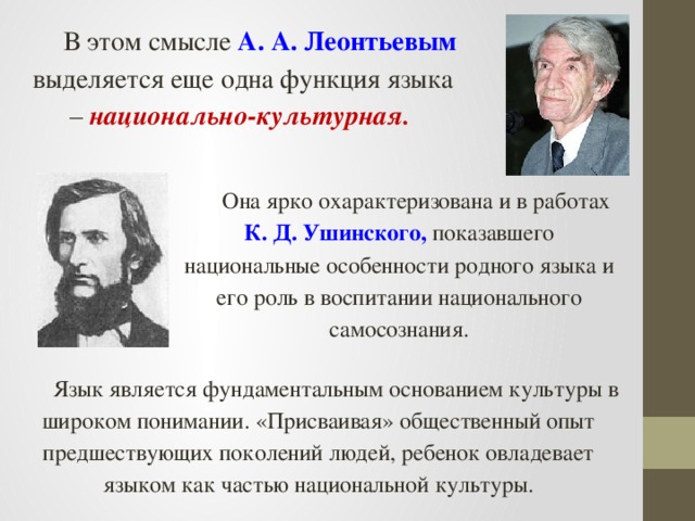 В этом смысле А. А. Леонтьевым выделяется еще одна функция языка – национально-культурная.  Она ярко охарактеризована и в работах К. Д. Ушинского, показавшего национальные особенности родного языка и его роль в воспитании национального самосознания. Язык является фундаментальным основанием культуры в широком понимании. «Присваивая» общественный опыт предшествующих поколений людей, ребенок овладевает языком как частью национальной культуры.