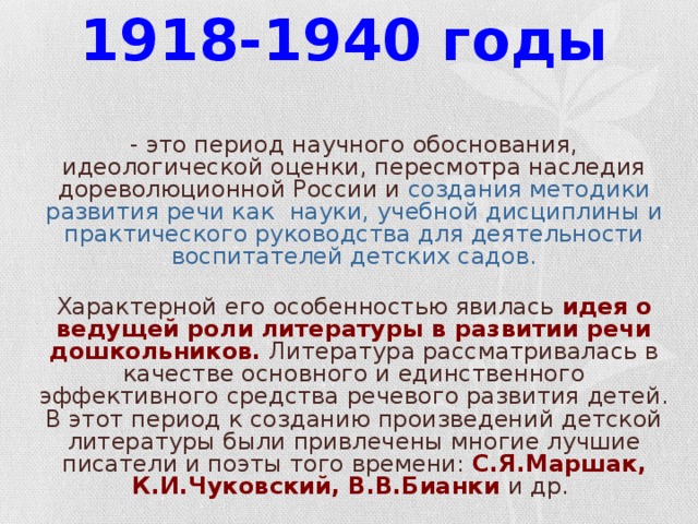 1918-1940 годы   - это период научного обоснования, идеологической оценки, пересмотра наследия дореволюционной России и создания методики развития речи как науки,  учебной дисциплины и практического руководства для деятельности воспитателей детских садов.  Характерной его особенностью явилась идея о ведущей роли литературы в развитии речи дошкольников. Литература рассматривалась в качестве основного и единственного эффективного средства речевого развития детей. В этот период к созданию произведений детской литературы были привлечены многие лучшие писатели и поэты того времени: С.Я.Маршак, К.И.Чуковский, В.В.Бианки  и др.