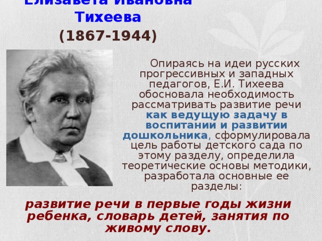 Елизавета Ивановна Тихеева  (1867-1944)   Опираясь на идеи русских прогрессивных и западных педагогов, Е.И. Тихеева обосновала необходимость рассматривать развитие речи как ведущую задачу в воспитании и развитии дошкольника , сформулировала цель работы детского сада по этому разделу, определила теоретические основы методики, разработала основные ее разделы: развитие речи в первые годы жизни ребенка, словарь детей, занятия по живому слову.