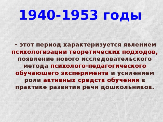 1940-1953 годы   - этот период характеризуется явлением психологизации теоретических подходов, появление нового исследовательского метода психолого-педагогического обучающего эксперимента и усилением роли активных средств обучения в практике развития речи дошкольников.