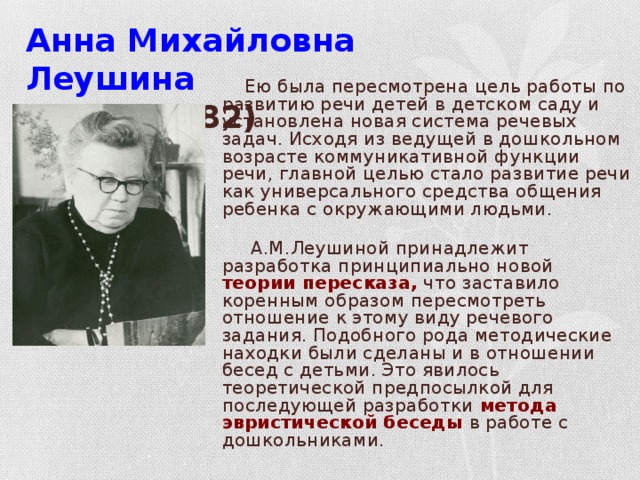 Анна Михайловна Леушина  (1898-1982)   Ею была пересмотрена цель работы по развитию речи детей в детском саду и установлена новая система речевых задач. Исходя из ведущей в дошкольном возрасте коммуникативной функции речи, главной целью стало развитие речи как универсального средства общения ребенка с окружающими людьми.  А.М.Леушиной принадлежит разработка принципиально новой теории пересказа, что заставило коренным образом пересмотреть отношение к этому виду речевого задания. Подобного рода методические находки были сделаны и в отношении бесед с детьми. Это явилось теоретической предпосылкой для последующей разработки метода эвристической беседы в работе с дошкольниками.