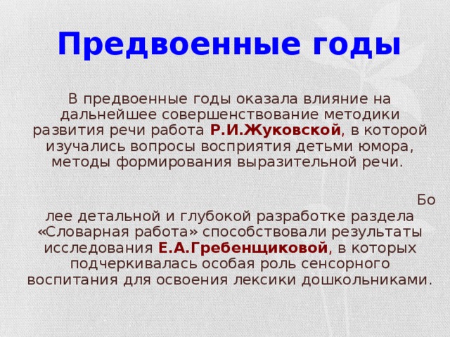 Предвоенные годы  В предвоенные годы оказала влияние на дальнейшее совершенствование методики развития речи работа Р.И.Жуковской , в которой изучались вопросы восприятия детьми юмора, методы формирования выразительной речи. Более детальной и глубокой разработке раздела «Словарная работа» способствовали результаты исследования Е.А.Гребенщиковой , в которых подчеркивалась особая роль сенсорного воспитания для освоения лексики дошкольниками.