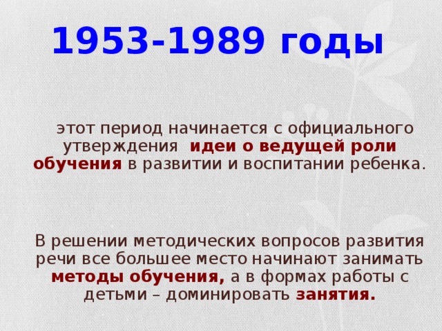 1953-1989 годы  - этот период начинается с официального утверждения идеи о ведущей роли обучения  в развитии и воспитании ребенка.  В решении методических вопросов развития речи все большее место начинают занимать методы обучения, а в формах работы с детьми – доминировать занятия.