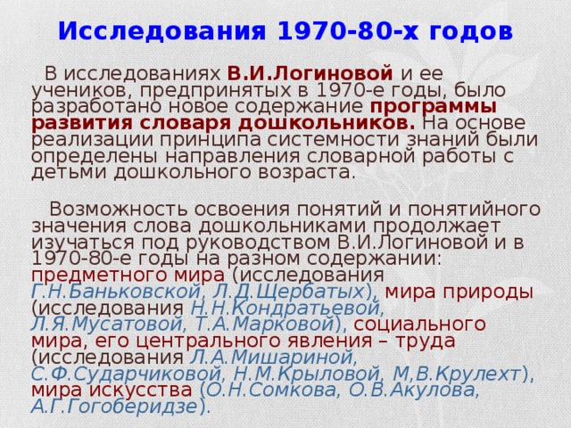 Исследования 1970-80-х годов  В исследованиях В.И.Логиновой  и ее учеников, предпринятых в 1970-е годы, было разработано новое содержание программы развития словаря дошкольников. На основе реализации принципа системности знаний были определены направления словарной работы с детьми дошкольного возраста.  Возможность освоения понятий и понятийного значения слова дошкольниками продолжает изучаться под руководством В.И.Логиновой и в 1970-80-е годы на разном содержании: предметного мира (исследования Г.Н.Баньковской, Л.Д.Щербатых ),  мира природы (исследования Н.Н.Кондратьевой, Л.Я.Мусатовой, Т.А.Марковой ), социального мира, его центрального явления – труда (исследования Л.А.Мишариной, С.Ф.Сударчиковой, Н.М.Крыловой, М,В.Крулехт ),  мира искусства  ( О.Н.Сомкова, О.В.Акулова, А.Г.Гогоберидзе ).